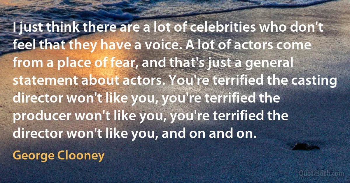 I just think there are a lot of celebrities who don't feel that they have a voice. A lot of actors come from a place of fear, and that's just a general statement about actors. You're terrified the casting director won't like you, you're terrified the producer won't like you, you're terrified the director won't like you, and on and on. (George Clooney)