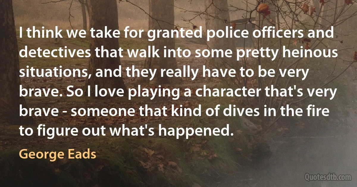 I think we take for granted police officers and detectives that walk into some pretty heinous situations, and they really have to be very brave. So I love playing a character that's very brave - someone that kind of dives in the fire to figure out what's happened. (George Eads)