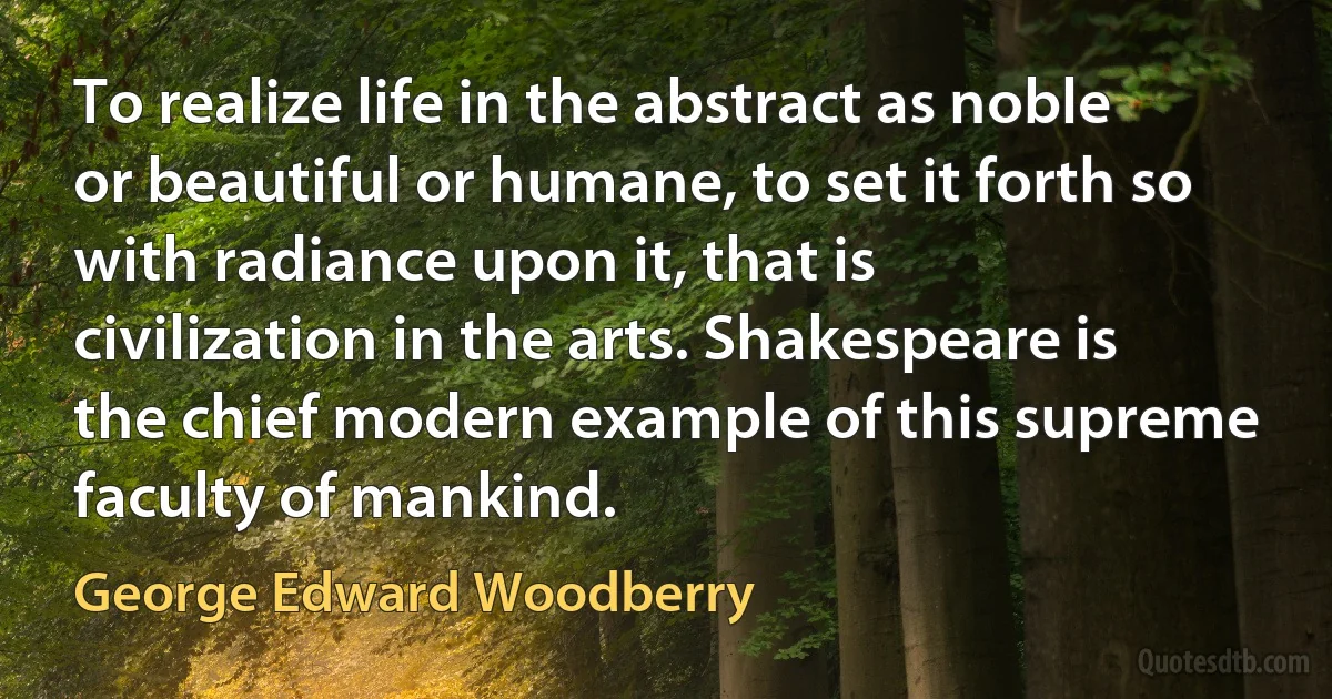 To realize life in the abstract as noble or beautiful or humane, to set it forth so with radiance upon it, that is civilization in the arts. Shakespeare is the chief modern example of this supreme faculty of mankind. (George Edward Woodberry)