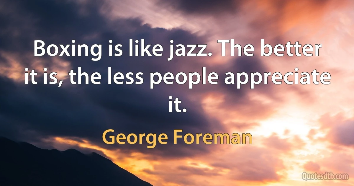 Boxing is like jazz. The better it is, the less people appreciate it. (George Foreman)