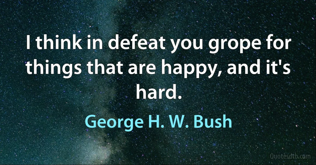 I think in defeat you grope for things that are happy, and it's hard. (George H. W. Bush)