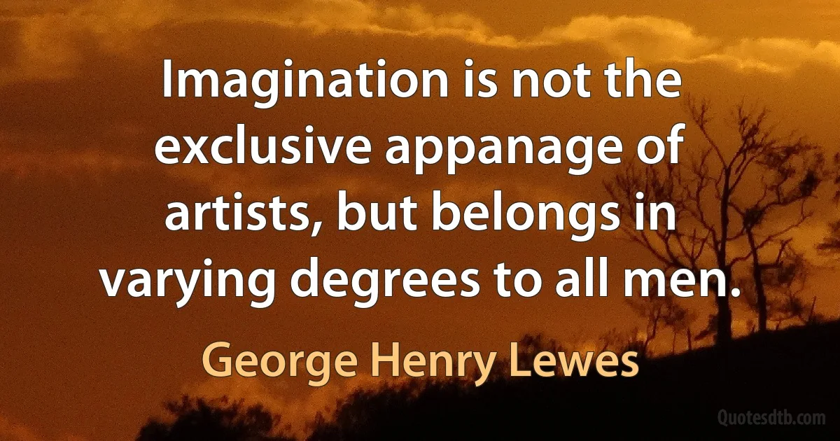 Imagination is not the exclusive appanage of artists, but belongs in varying degrees to all men. (George Henry Lewes)