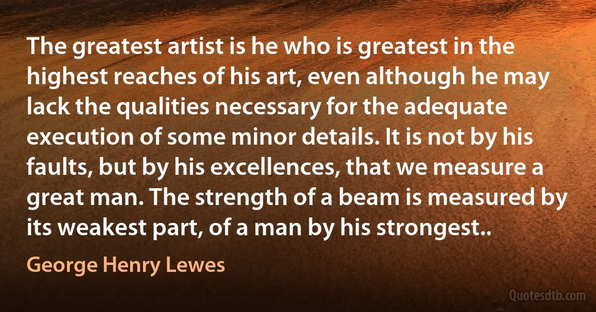 The greatest artist is he who is greatest in the highest reaches of his art, even although he may lack the qualities necessary for the adequate execution of some minor details. It is not by his faults, but by his excellences, that we measure a great man. The strength of a beam is measured by its weakest part, of a man by his strongest.. (George Henry Lewes)