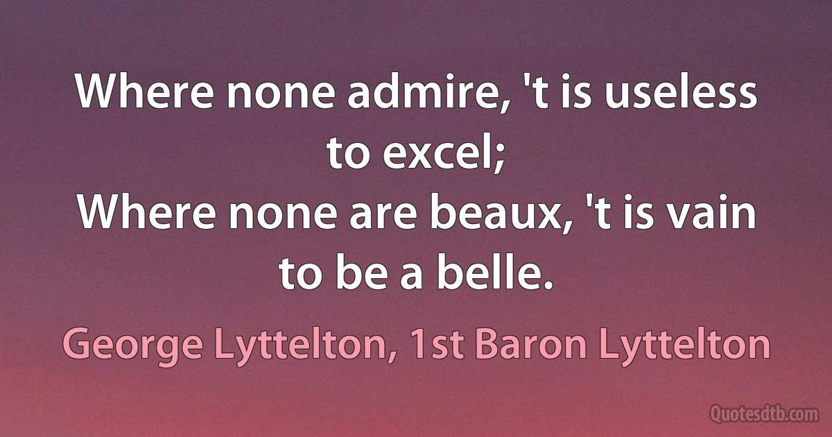 Where none admire, 't is useless to excel;
Where none are beaux, 't is vain to be a belle. (George Lyttelton, 1st Baron Lyttelton)