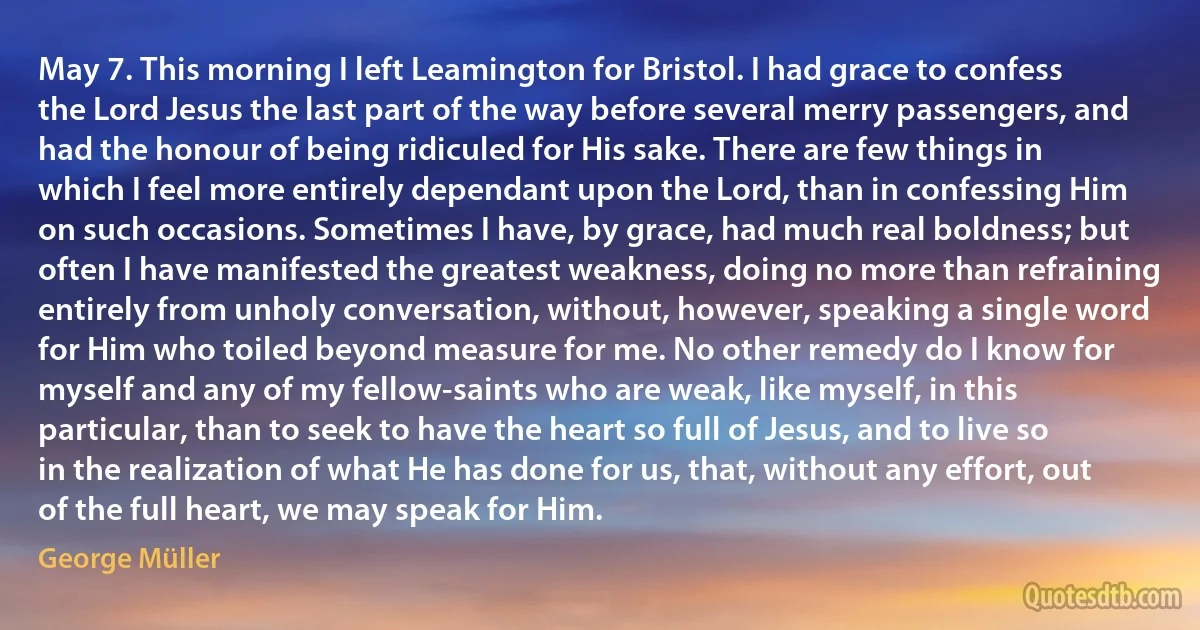 May 7. This morning I left Leamington for Bristol. I had grace to confess the Lord Jesus the last part of the way before several merry passengers, and had the honour of being ridiculed for His sake. There are few things in which I feel more entirely dependant upon the Lord, than in confessing Him on such occasions. Sometimes I have, by grace, had much real boldness; but often I have manifested the greatest weakness, doing no more than refraining entirely from unholy conversation, without, however, speaking a single word for Him who toiled beyond measure for me. No other remedy do I know for myself and any of my fellow-saints who are weak, like myself, in this particular, than to seek to have the heart so full of Jesus, and to live so in the realization of what He has done for us, that, without any effort, out of the full heart, we may speak for Him. (George Müller)