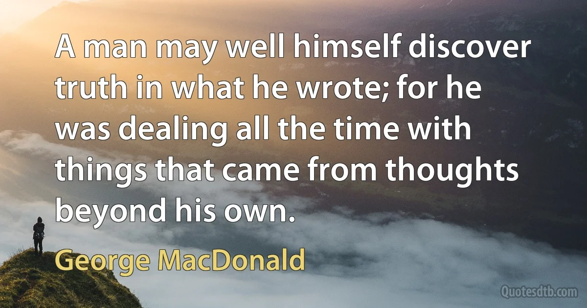 A man may well himself discover truth in what he wrote; for he was dealing all the time with things that came from thoughts beyond his own. (George MacDonald)