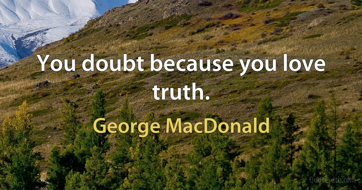 You doubt because you love truth. (George MacDonald)