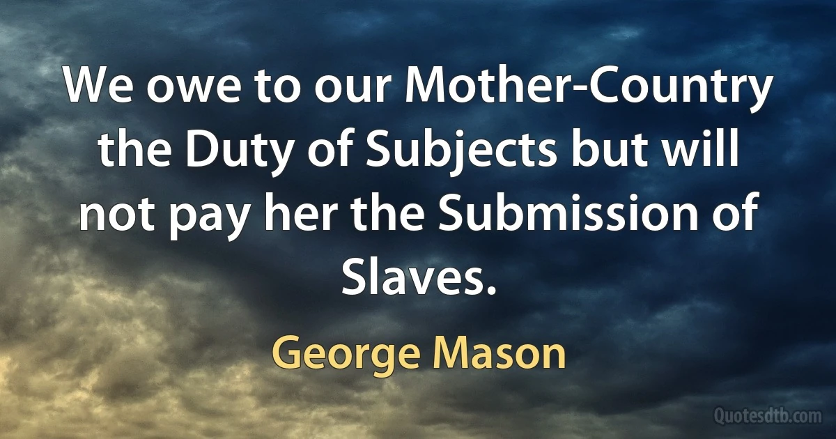 We owe to our Mother-Country the Duty of Subjects but will not pay her the Submission of Slaves. (George Mason)