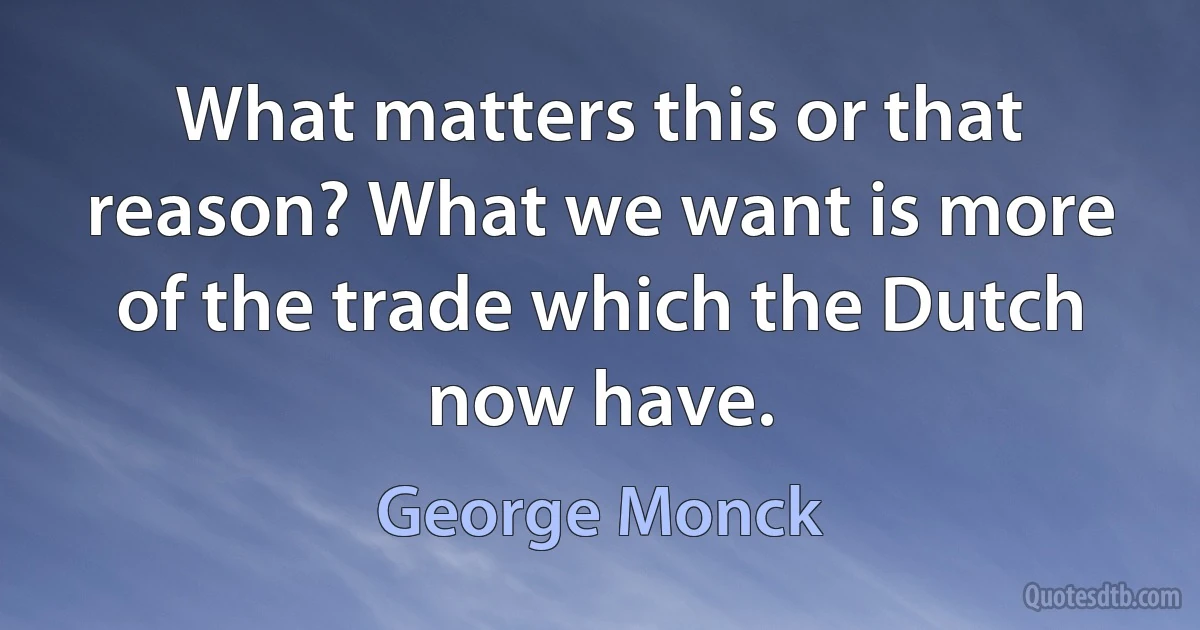 What matters this or that reason? What we want is more of the trade which the Dutch now have. (George Monck)