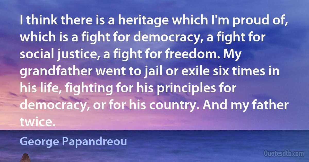 I think there is a heritage which I'm proud of, which is a fight for democracy, a fight for social justice, a fight for freedom. My grandfather went to jail or exile six times in his life, fighting for his principles for democracy, or for his country. And my father twice. (George Papandreou)