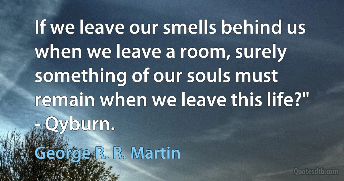 If we leave our smells behind us when we leave a room, surely something of our souls must remain when we leave this life?" - Qyburn. (George R. R. Martin)