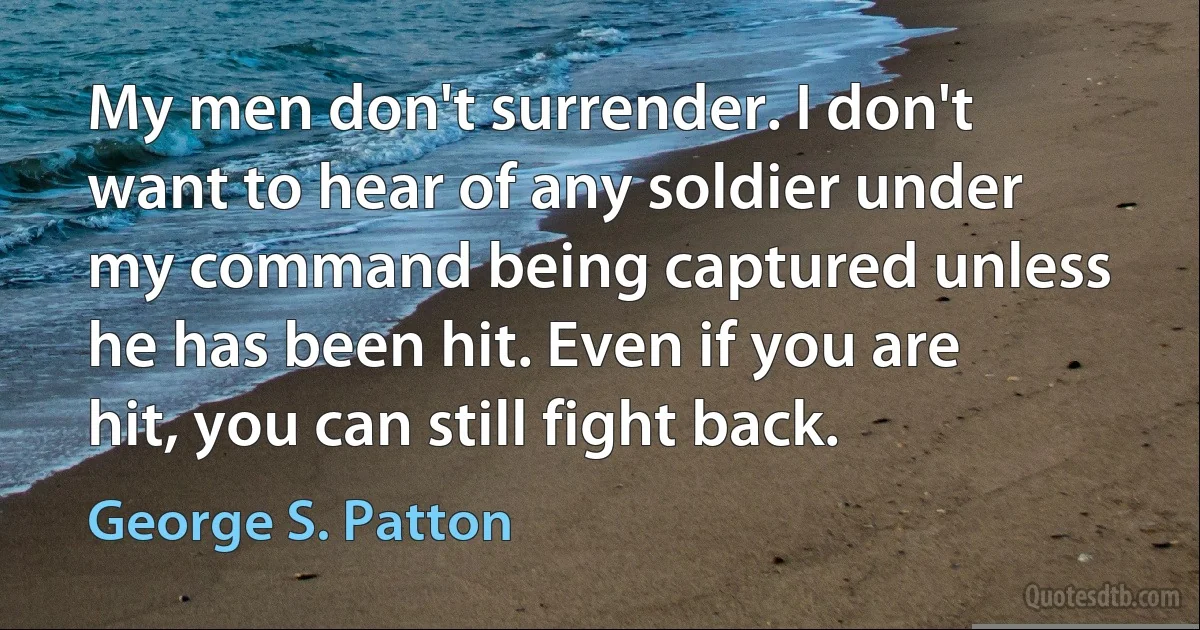 My men don't surrender. I don't want to hear of any soldier under my command being captured unless he has been hit. Even if you are hit, you can still fight back. (George S. Patton)