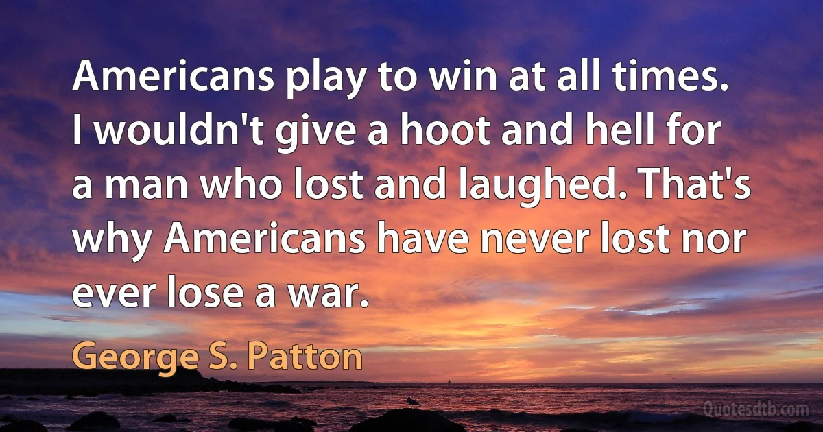 Americans play to win at all times. I wouldn't give a hoot and hell for a man who lost and laughed. That's why Americans have never lost nor ever lose a war. (George S. Patton)