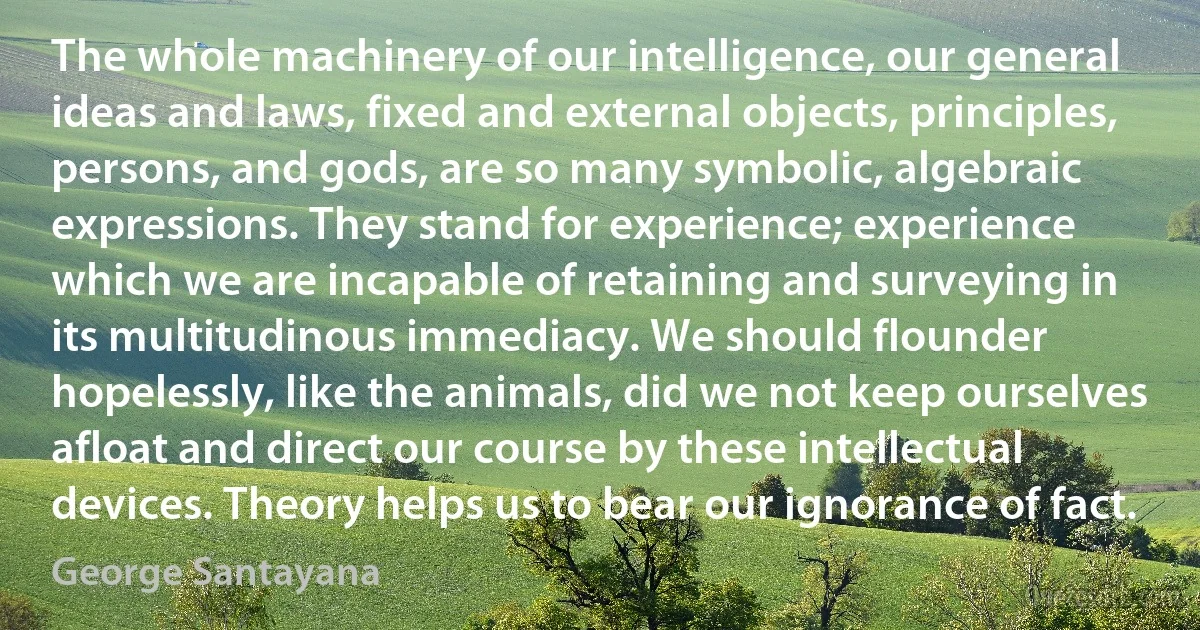 The whole machinery of our intelligence, our general ideas and laws, fixed and external objects, principles, persons, and gods, are so many symbolic, algebraic expressions. They stand for experience; experience which we are incapable of retaining and surveying in its multitudinous immediacy. We should flounder hopelessly, like the animals, did we not keep ourselves afloat and direct our course by these intellectual devices. Theory helps us to bear our ignorance of fact. (George Santayana)