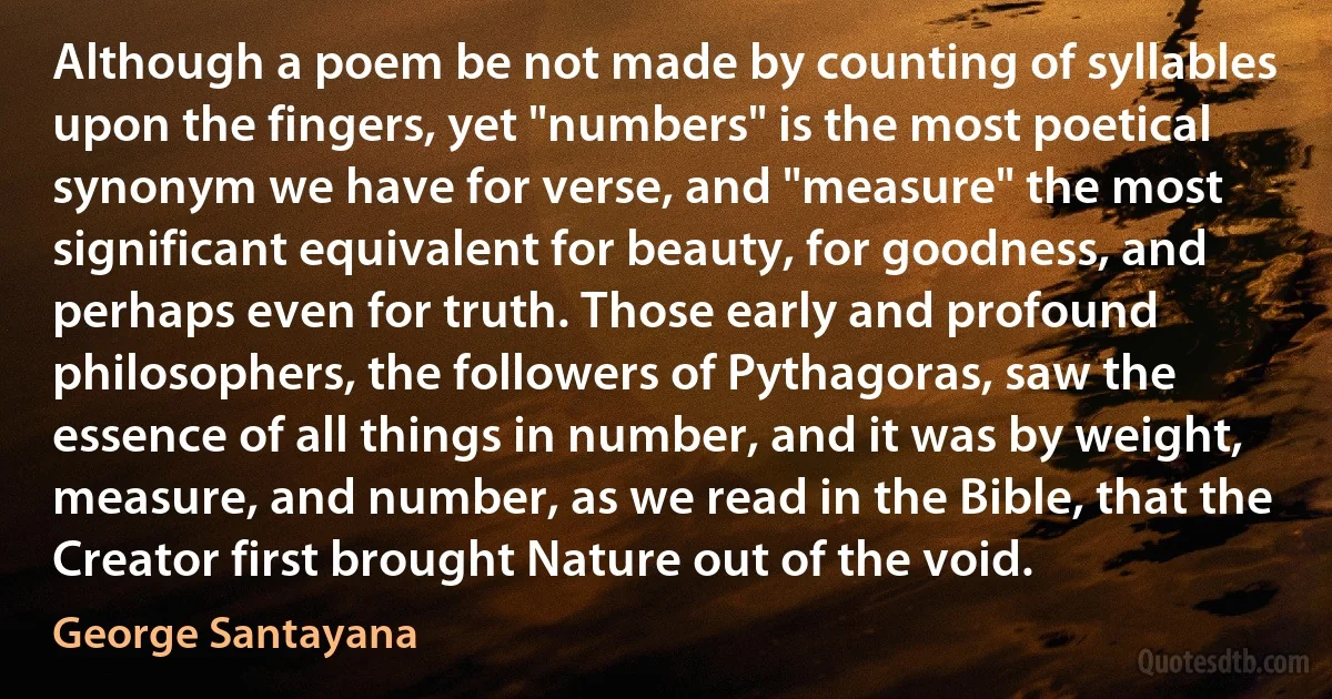 Although a poem be not made by counting of syllables upon the fingers, yet "numbers" is the most poetical synonym we have for verse, and "measure" the most significant equivalent for beauty, for goodness, and perhaps even for truth. Those early and profound philosophers, the followers of Pythagoras, saw the essence of all things in number, and it was by weight, measure, and number, as we read in the Bible, that the Creator first brought Nature out of the void. (George Santayana)