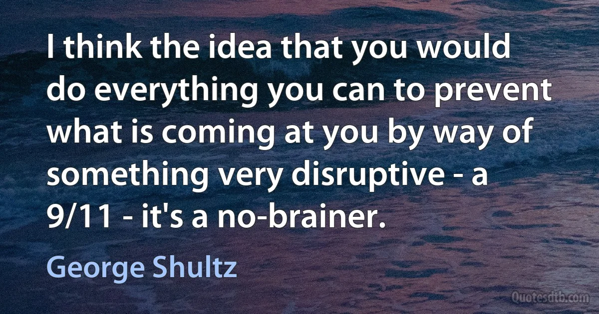 I think the idea that you would do everything you can to prevent what is coming at you by way of something very disruptive - a 9/11 - it's a no-brainer. (George Shultz)