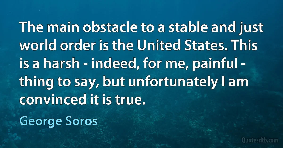 The main obstacle to a stable and just world order is the United States. This is a harsh - indeed, for me, painful - thing to say, but unfortunately I am convinced it is true. (George Soros)