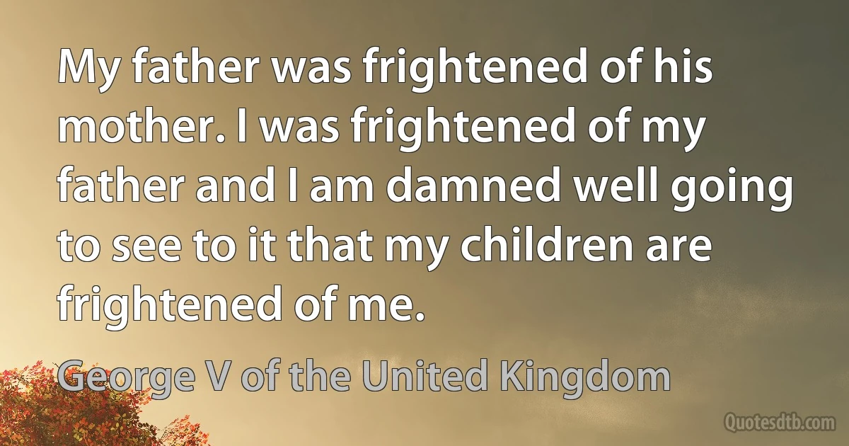 My father was frightened of his mother. I was frightened of my father and I am damned well going to see to it that my children are frightened of me. (George V of the United Kingdom)