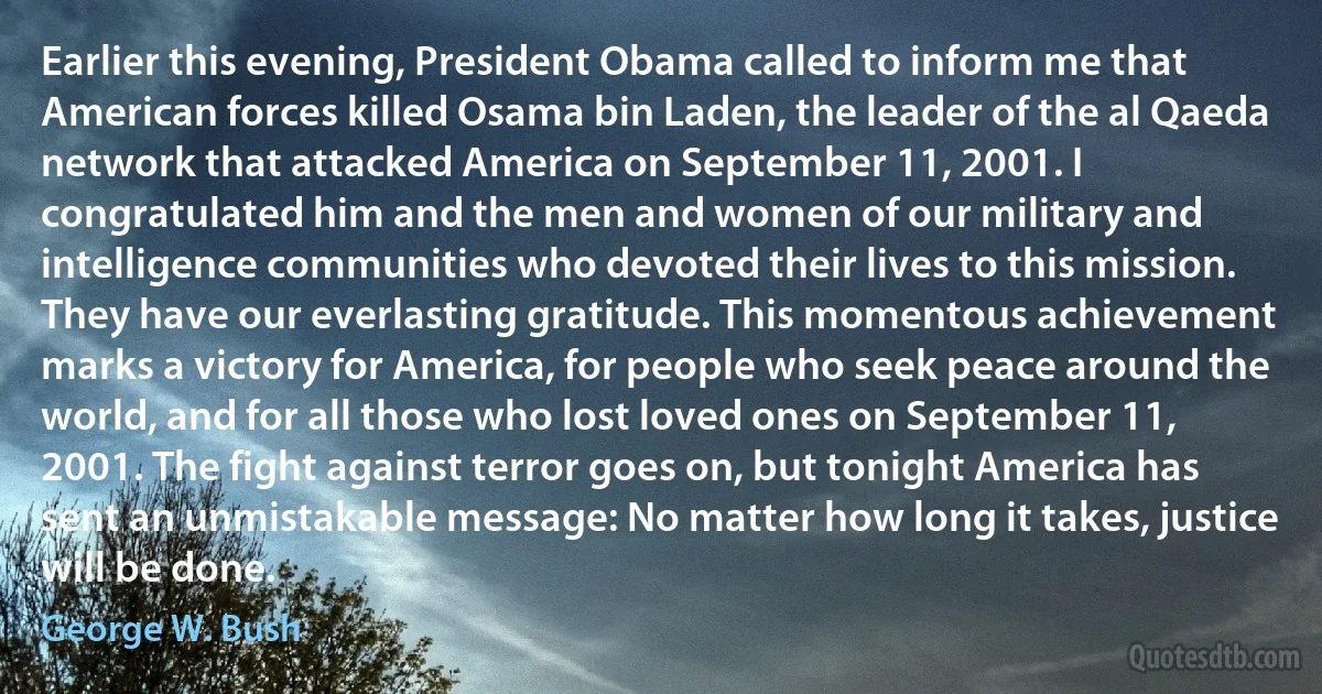 Earlier this evening, President Obama called to inform me that American forces killed Osama bin Laden, the leader of the al Qaeda network that attacked America on September 11, 2001. I congratulated him and the men and women of our military and intelligence communities who devoted their lives to this mission. They have our everlasting gratitude. This momentous achievement marks a victory for America, for people who seek peace around the world, and for all those who lost loved ones on September 11, 2001. The fight against terror goes on, but tonight America has sent an unmistakable message: No matter how long it takes, justice will be done. (George W. Bush)