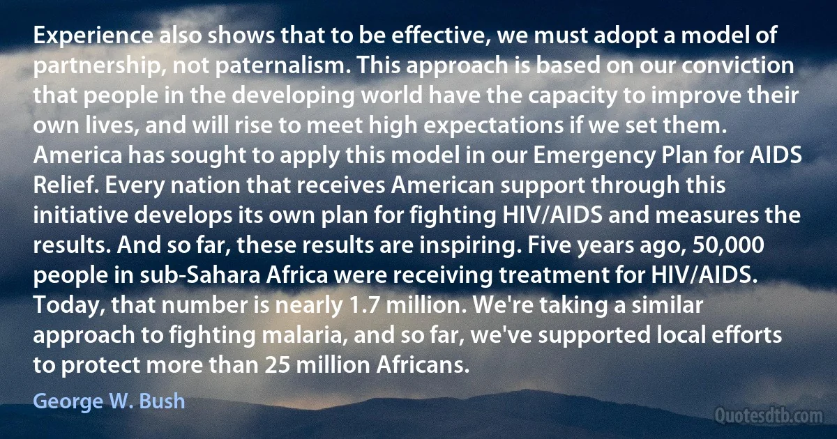 Experience also shows that to be effective, we must adopt a model of partnership, not paternalism. This approach is based on our conviction that people in the developing world have the capacity to improve their own lives, and will rise to meet high expectations if we set them. America has sought to apply this model in our Emergency Plan for AIDS Relief. Every nation that receives American support through this initiative develops its own plan for fighting HIV/AIDS and measures the results. And so far, these results are inspiring. Five years ago, 50,000 people in sub-Sahara Africa were receiving treatment for HIV/AIDS. Today, that number is nearly 1.7 million. We're taking a similar approach to fighting malaria, and so far, we've supported local efforts to protect more than 25 million Africans. (George W. Bush)