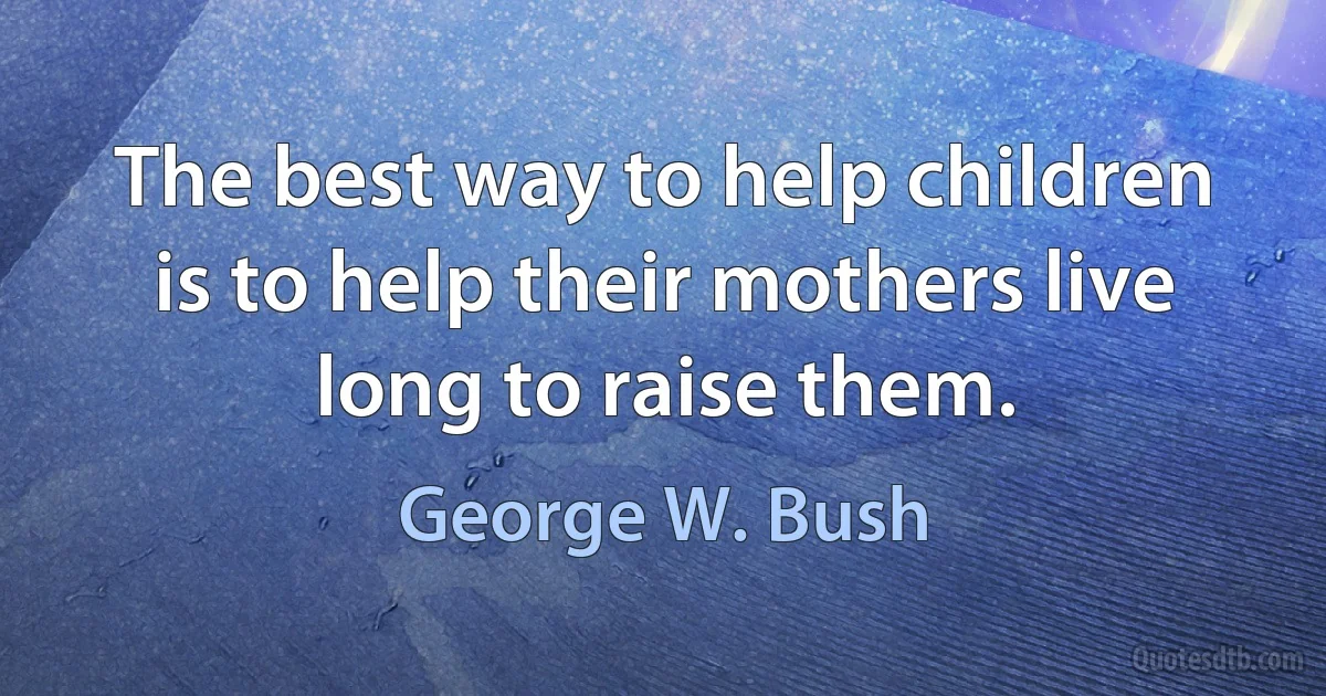 The best way to help children is to help their mothers live long to raise them. (George W. Bush)