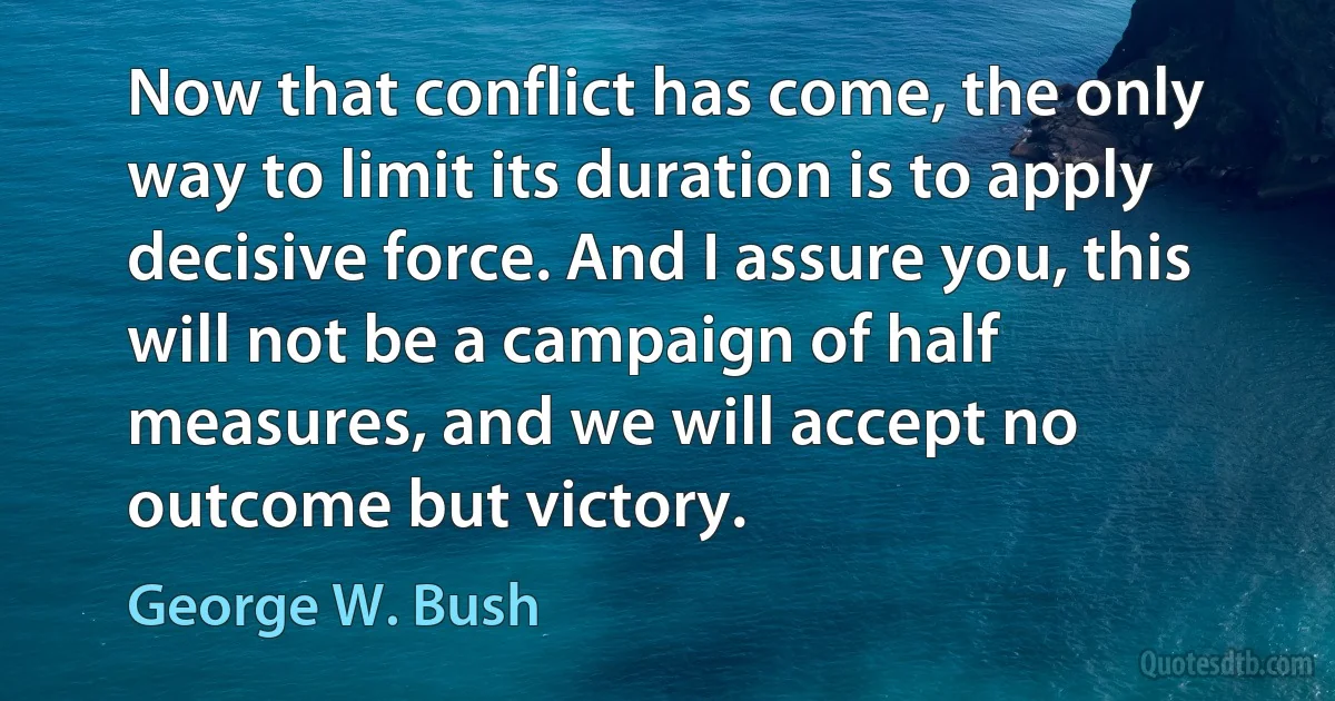 Now that conflict has come, the only way to limit its duration is to apply decisive force. And I assure you, this will not be a campaign of half measures, and we will accept no outcome but victory. (George W. Bush)