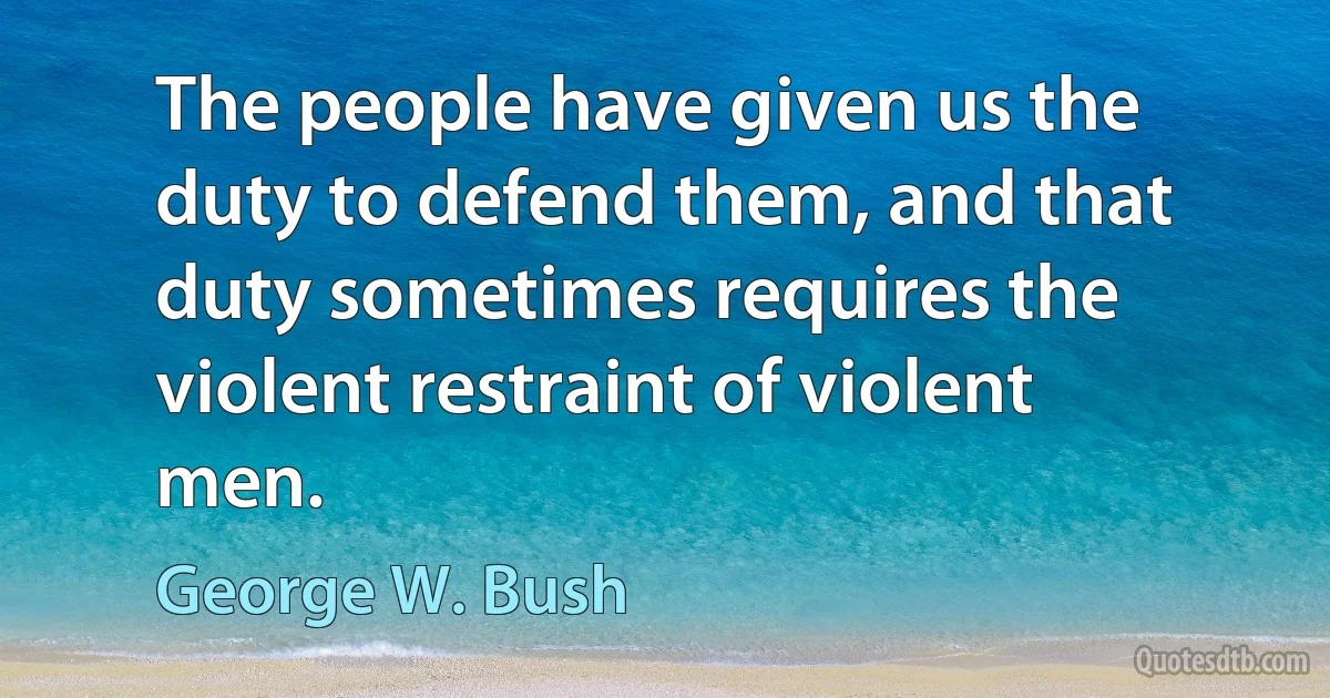 The people have given us the duty to defend them, and that duty sometimes requires the violent restraint of violent men. (George W. Bush)