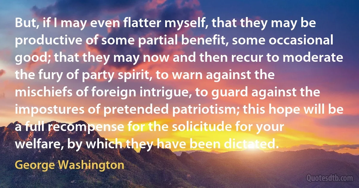 But, if I may even flatter myself, that they may be productive of some partial benefit, some occasional good; that they may now and then recur to moderate the fury of party spirit, to warn against the mischiefs of foreign intrigue, to guard against the impostures of pretended patriotism; this hope will be a full recompense for the solicitude for your welfare, by which they have been dictated. (George Washington)