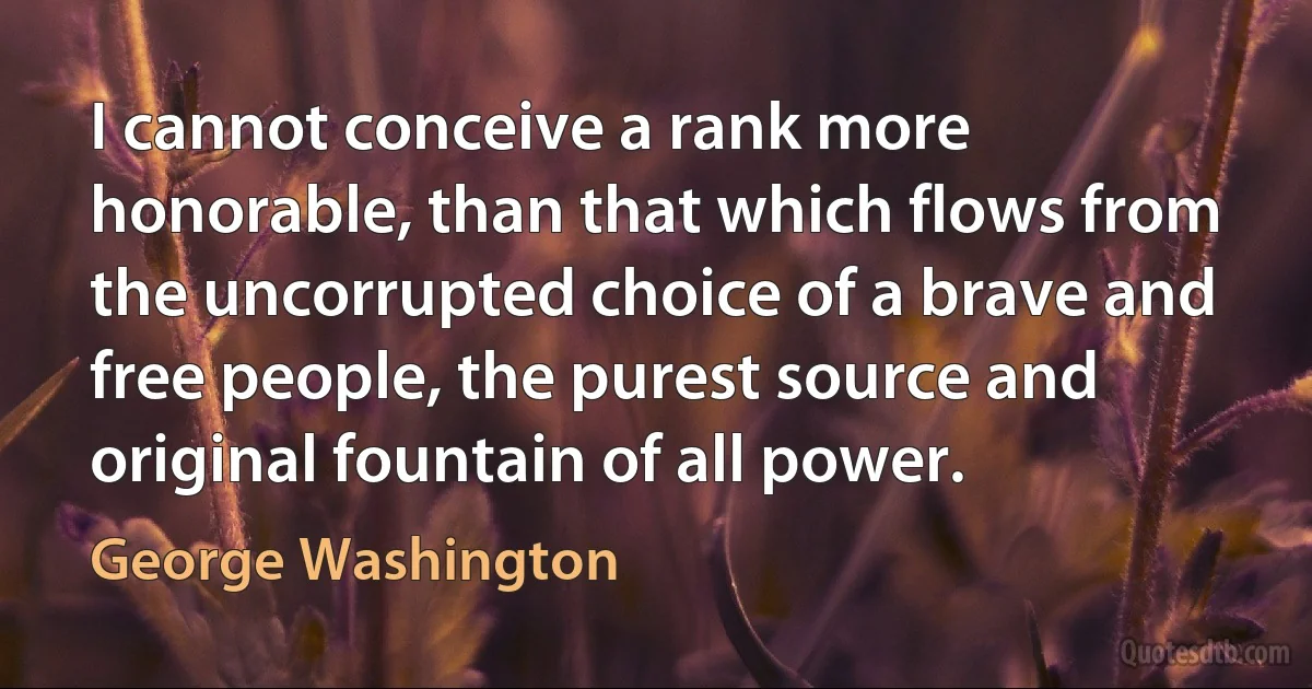 I cannot conceive a rank more honorable, than that which flows from the uncorrupted choice of a brave and free people, the purest source and original fountain of all power. (George Washington)