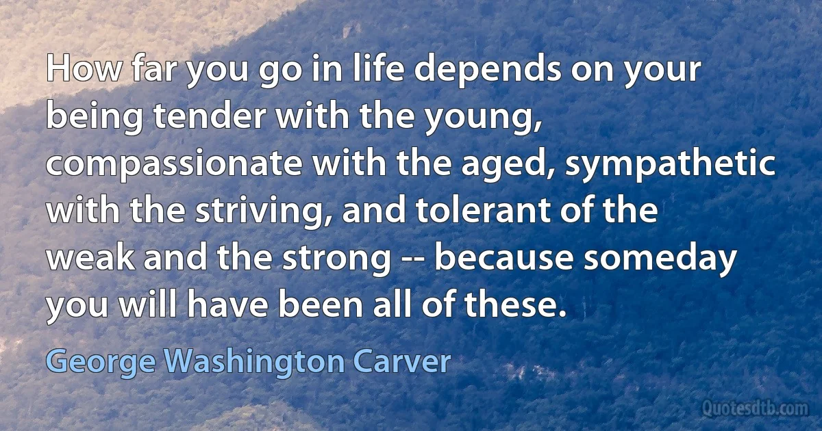 How far you go in life depends on your being tender with the young, compassionate with the aged, sympathetic with the striving, and tolerant of the weak and the strong -- because someday you will have been all of these. (George Washington Carver)