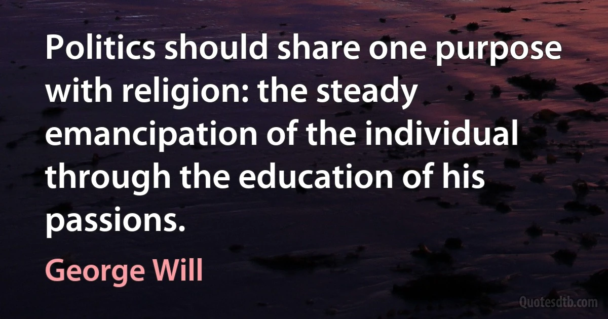 Politics should share one purpose with religion: the steady emancipation of the individual through the education of his passions. (George Will)