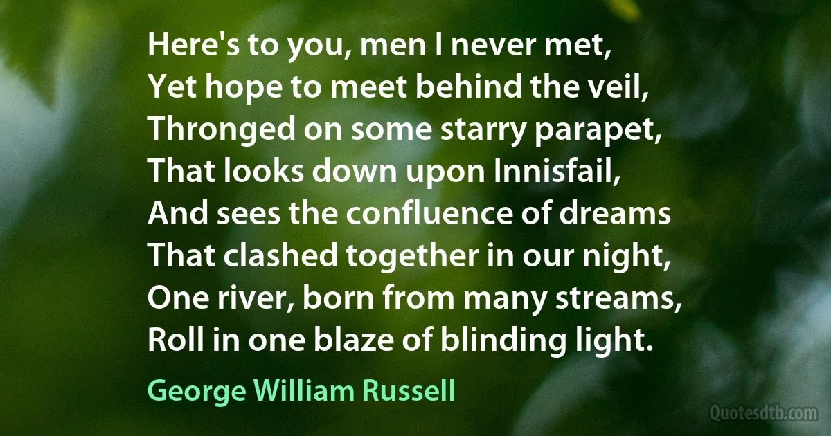 Here's to you, men I never met,
Yet hope to meet behind the veil,
Thronged on some starry parapet,
That looks down upon Innisfail,
And sees the confluence of dreams
That clashed together in our night,
One river, born from many streams,
Roll in one blaze of blinding light. (George William Russell)