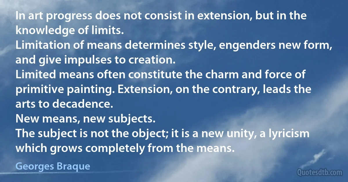 In art progress does not consist in extension, but in the knowledge of limits.
Limitation of means determines style, engenders new form, and give impulses to creation.
Limited means often constitute the charm and force of primitive painting. Extension, on the contrary, leads the arts to decadence.
New means, new subjects.
The subject is not the object; it is a new unity, a lyricism which grows completely from the means. (Georges Braque)