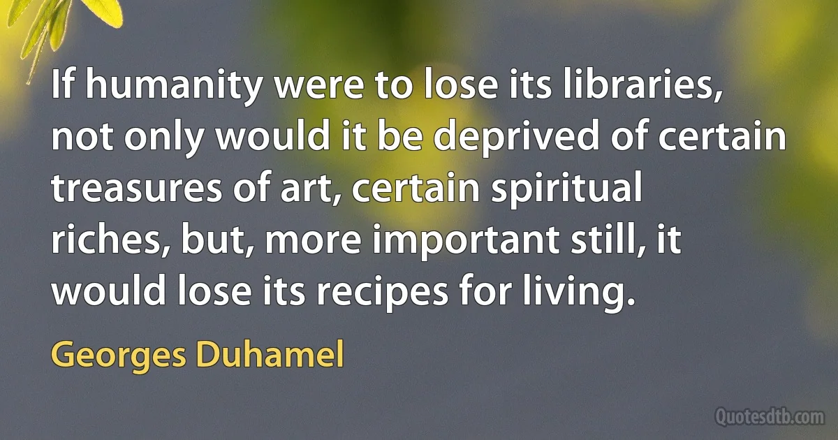 If humanity were to lose its libraries, not only would it be deprived of certain treasures of art, certain spiritual riches, but, more important still, it would lose its recipes for living. (Georges Duhamel)