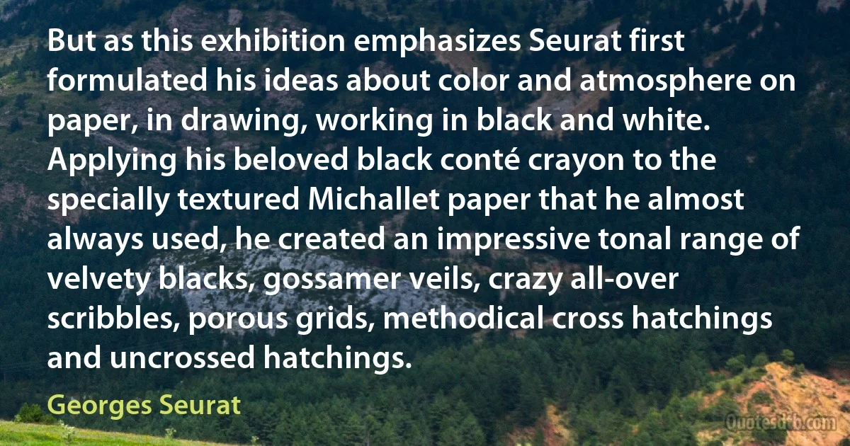 But as this exhibition emphasizes Seurat first formulated his ideas about color and atmosphere on paper, in drawing, working in black and white. Applying his beloved black conté crayon to the specially textured Michallet paper that he almost always used, he created an impressive tonal range of velvety blacks, gossamer veils, crazy all-over scribbles, porous grids, methodical cross hatchings and uncrossed hatchings. (Georges Seurat)