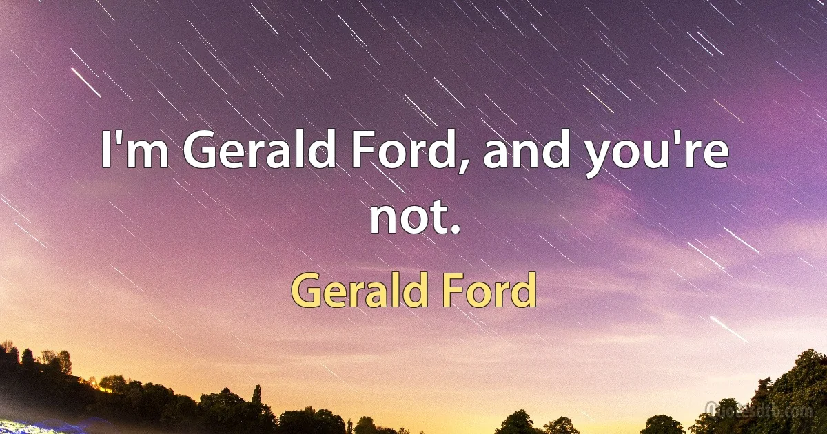 I'm Gerald Ford, and you're not. (Gerald Ford)