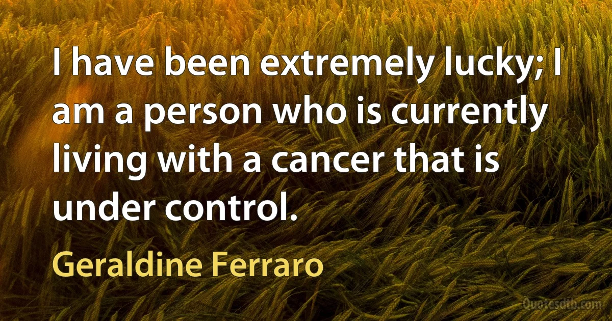 I have been extremely lucky; I am a person who is currently living with a cancer that is under control. (Geraldine Ferraro)