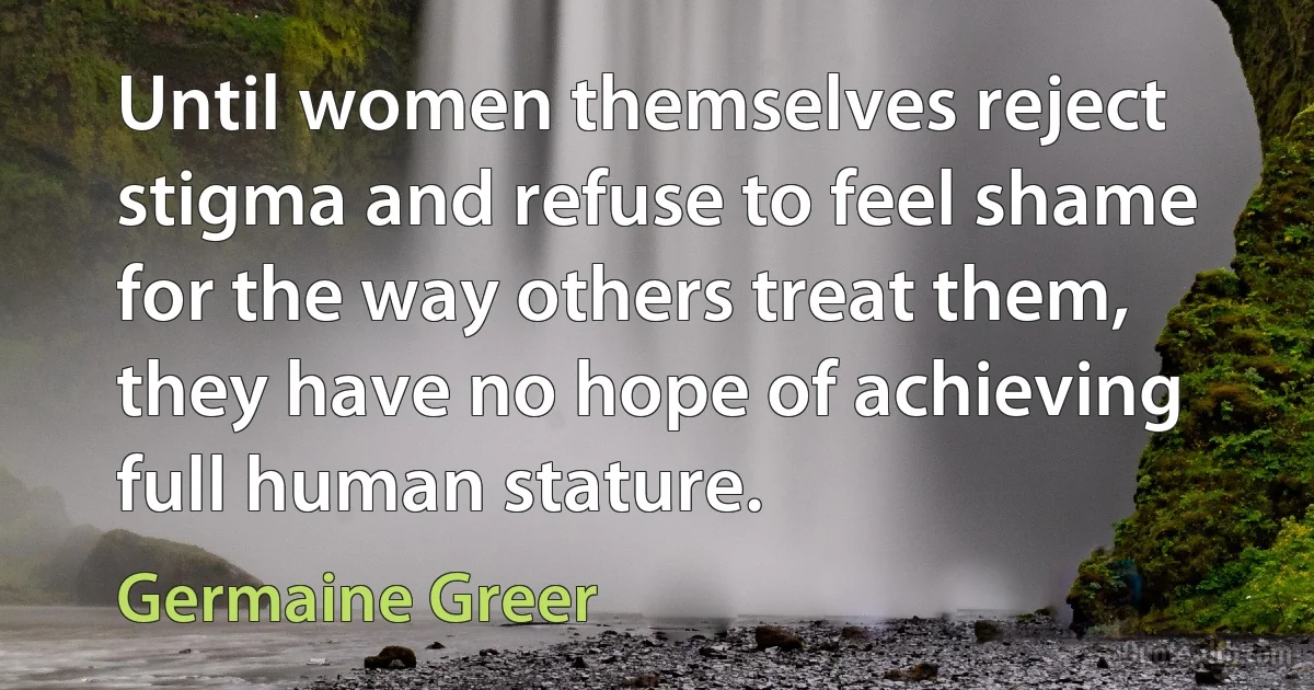 Until women themselves reject stigma and refuse to feel shame for the way others treat them, they have no hope of achieving full human stature. (Germaine Greer)