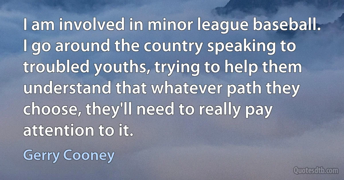 I am involved in minor league baseball. I go around the country speaking to troubled youths, trying to help them understand that whatever path they choose, they'll need to really pay attention to it. (Gerry Cooney)