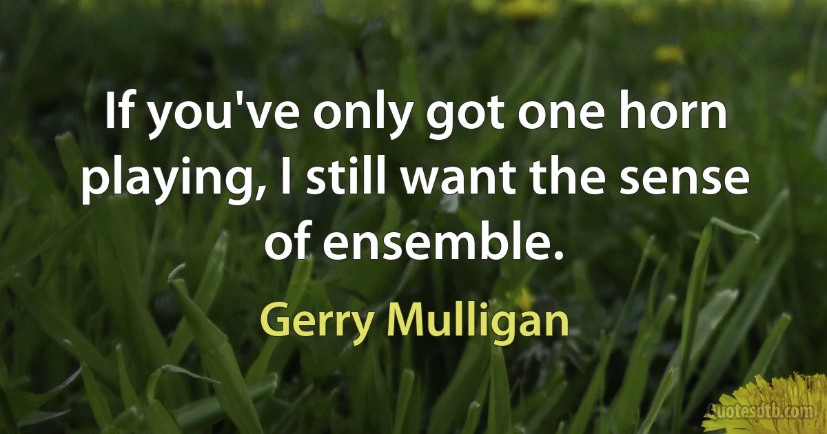 If you've only got one horn playing, I still want the sense of ensemble. (Gerry Mulligan)