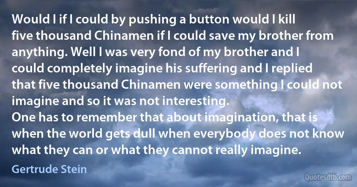 Would I if I could by pushing a button would I kill five thousand Chinamen if I could save my brother from anything. Well I was very fond of my brother and I could completely imagine his suffering and I replied that five thousand Chinamen were something I could not imagine and so it was not interesting.
One has to remember that about imagination, that is when the world gets dull when everybody does not know what they can or what they cannot really imagine. (Gertrude Stein)