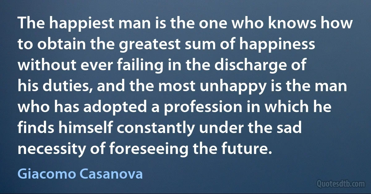 The happiest man is the one who knows how to obtain the greatest sum of happiness without ever failing in the discharge of his duties, and the most unhappy is the man who has adopted a profession in which he finds himself constantly under the sad necessity of foreseeing the future. (Giacomo Casanova)