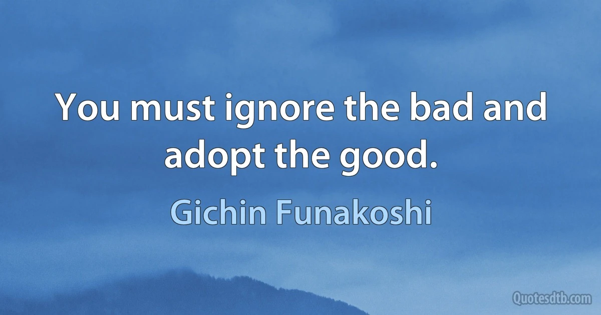 You must ignore the bad and adopt the good. (Gichin Funakoshi)