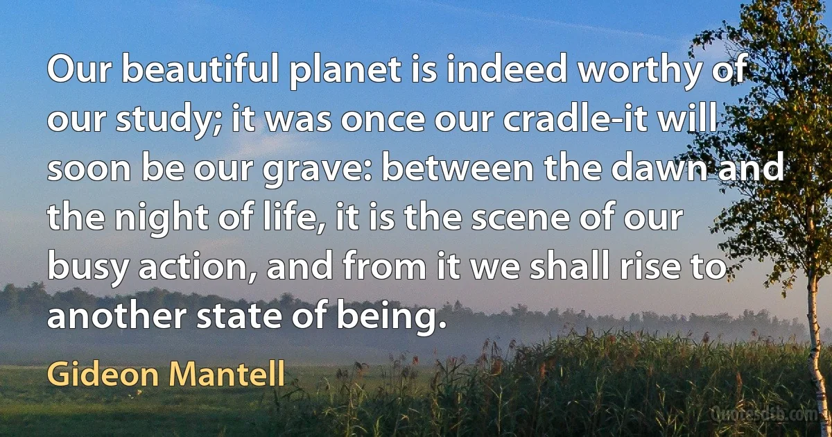 Our beautiful planet is indeed worthy of our study; it was once our cradle-it will soon be our grave: between the dawn and the night of life, it is the scene of our busy action, and from it we shall rise to another state of being. (Gideon Mantell)