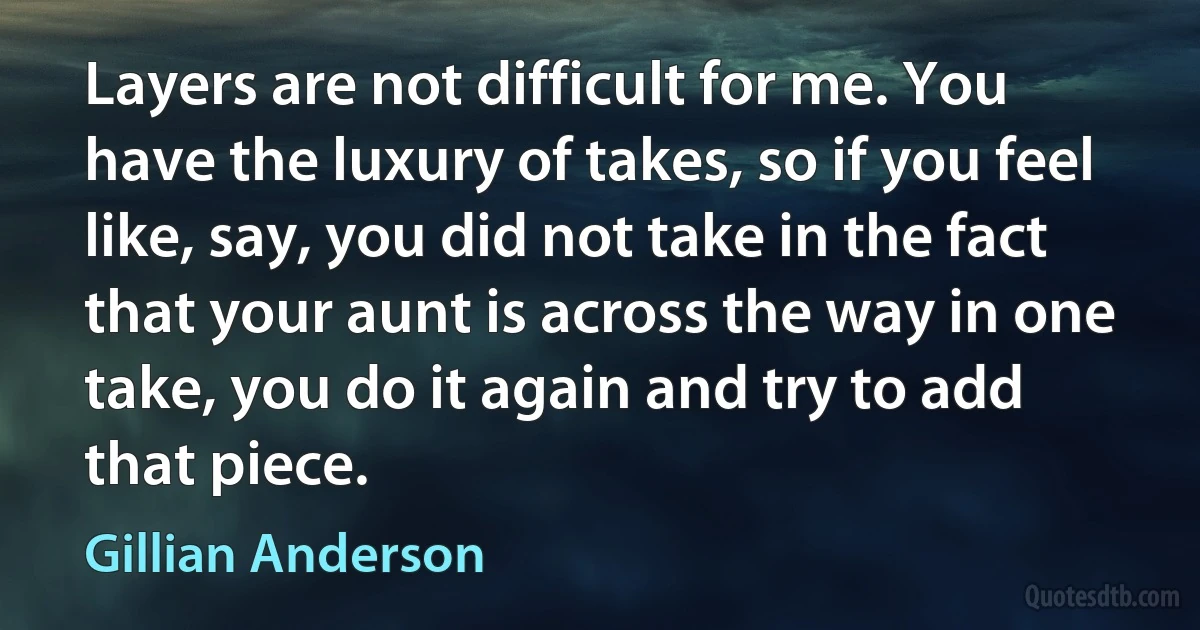 Layers are not difficult for me. You have the luxury of takes, so if you feel like, say, you did not take in the fact that your aunt is across the way in one take, you do it again and try to add that piece. (Gillian Anderson)