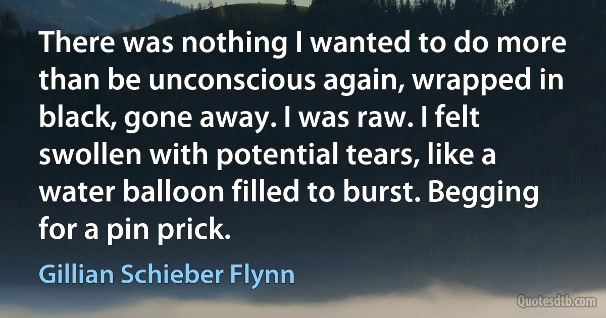 There was nothing I wanted to do more than be unconscious again, wrapped in black, gone away. I was raw. I felt swollen with potential tears, like a water balloon filled to burst. Begging for a pin prick. (Gillian Schieber Flynn)