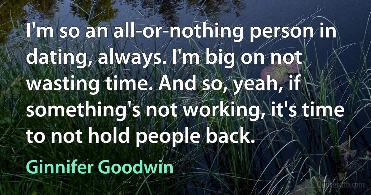 I'm so an all-or-nothing person in dating, always. I'm big on not wasting time. And so, yeah, if something's not working, it's time to not hold people back. (Ginnifer Goodwin)