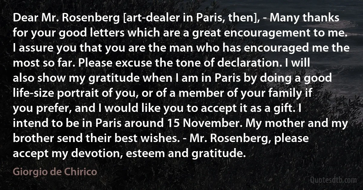 Dear Mr. Rosenberg [art-dealer in Paris, then], - Many thanks for your good letters which are a great encouragement to me. I assure you that you are the man who has encouraged me the most so far. Please excuse the tone of declaration. I will also show my gratitude when I am in Paris by doing a good life-size portrait of you, or of a member of your family if you prefer, and I would like you to accept it as a gift. I intend to be in Paris around 15 November. My mother and my brother send their best wishes. - Mr. Rosenberg, please accept my devotion, esteem and gratitude. (Giorgio de Chirico)