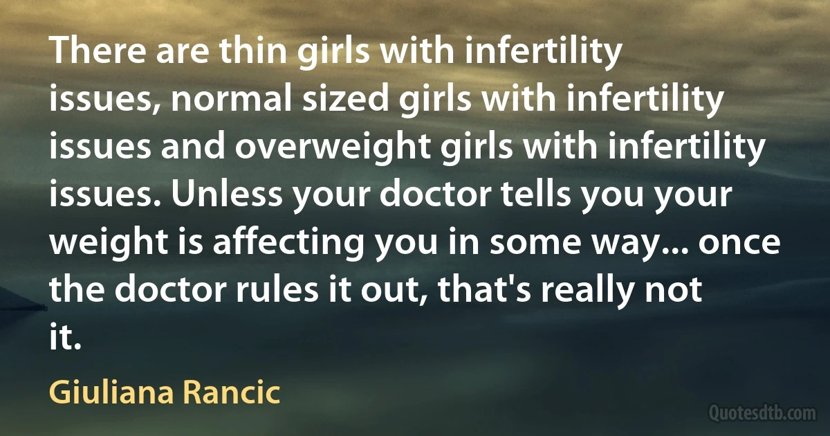 There are thin girls with infertility issues, normal sized girls with infertility issues and overweight girls with infertility issues. Unless your doctor tells you your weight is affecting you in some way... once the doctor rules it out, that's really not it. (Giuliana Rancic)