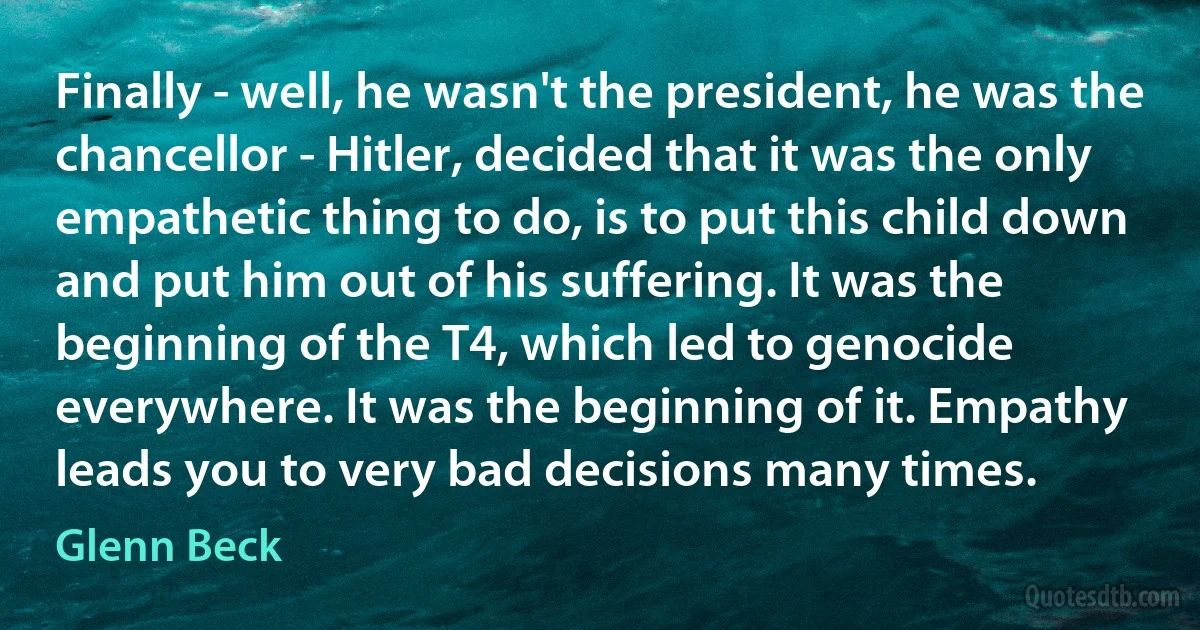 Finally - well, he wasn't the president, he was the chancellor - Hitler, decided that it was the only empathetic thing to do, is to put this child down and put him out of his suffering. It was the beginning of the T4, which led to genocide everywhere. It was the beginning of it. Empathy leads you to very bad decisions many times. (Glenn Beck)